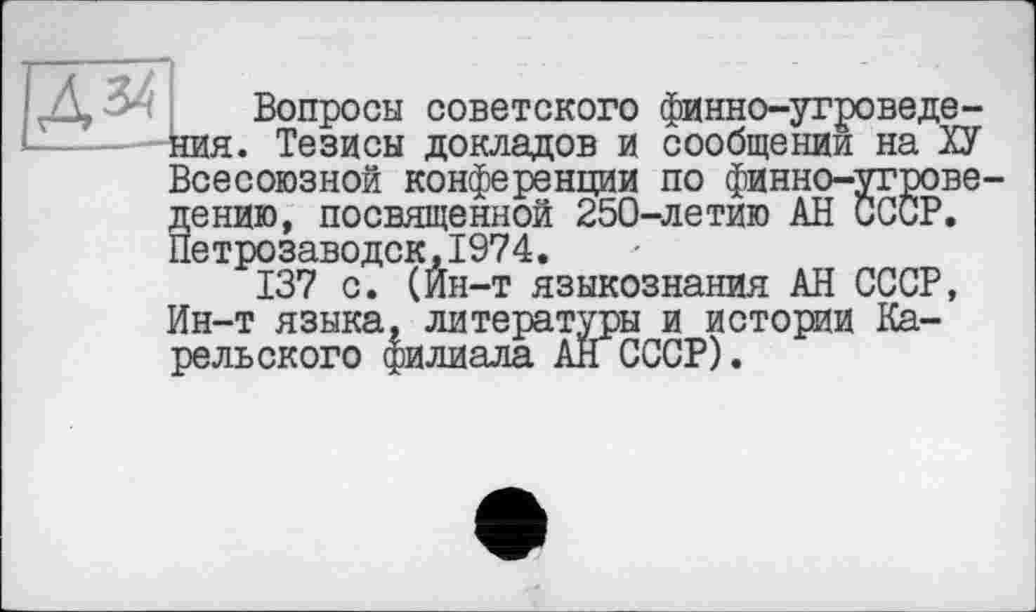 ﻿М НИЯ
Вопросы советского финно-угроведе-. Тезисы докладов и сообщении на ХУ Всесоюзной конференции по финно-угроведе НИЮ, посвященной 250-летию АН СССР. Петрозаводск,1974.
137 с. (Ин-т языкознания АН СССР, Ин-т языка, литературы и истории Карельского филиала АН СССР).